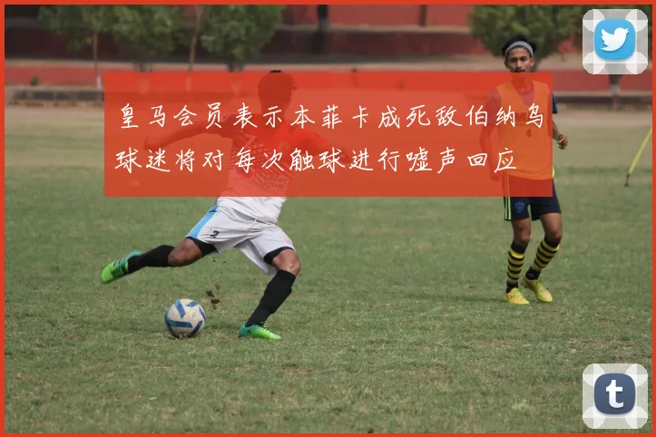 皇马会员表示本菲卡成死敌伯纳乌球迷将对每次触球进行嘘声回应