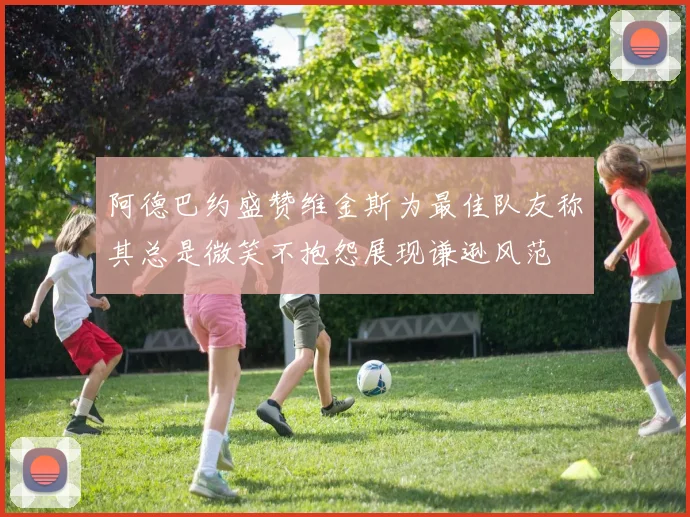 阿德巴约盛赞维金斯为最佳队友称其总是微笑不抱怨展现谦逊风范
