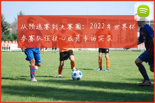 从预选赛到决赛圈：2022年世界杯参赛队伍核心成员专访实录