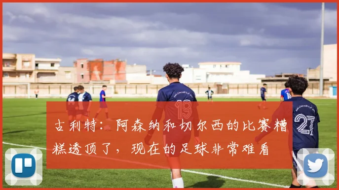 古利特：阿森纳和切尔西的比赛糟糕透顶了，现在的足球非常难看