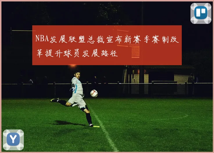 NBA发展联盟总裁宣布新赛季赛制改革提升球员发展路径